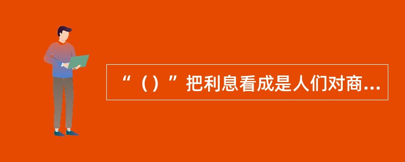 “（）”把利息看成是人们对商品在不同时期的不同评价而产生的价值差异。