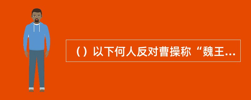 （）以下何人反对曹操称“魏王”被曹操斥责后很快病死？