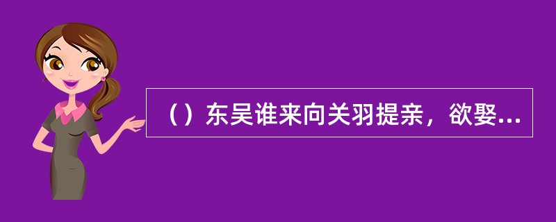 （）东吴谁来向关羽提亲，欲娶云长女儿给孙权儿子，被关羽臭骂一顿？