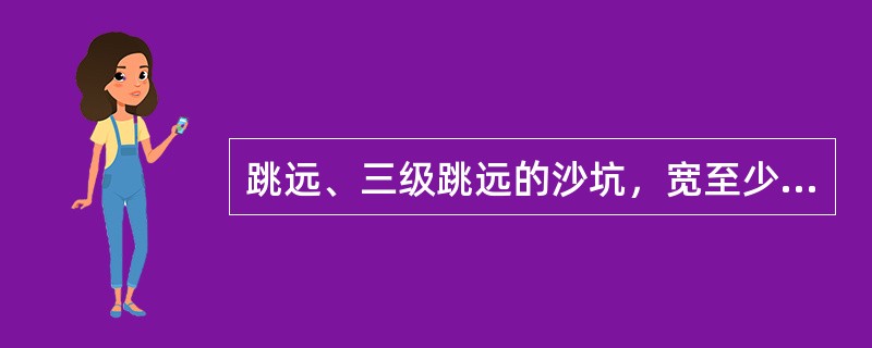 跳远、三级跳远的沙坑，宽至少（）米，长一般（）米。