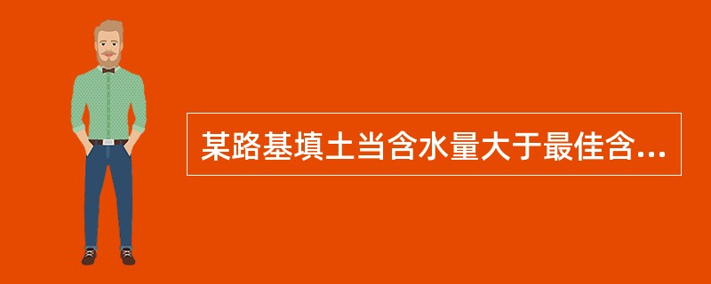 某路基填土当含水量大于最佳含水量W0时，其密实度随含水量的增加而（）