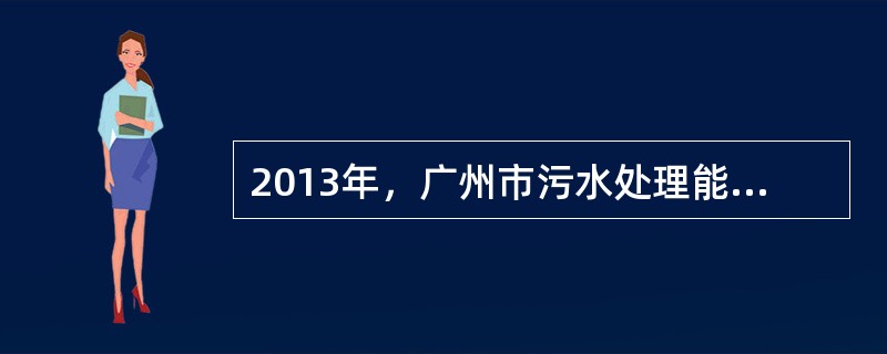 2013年，广州市污水处理能力达（）万吨/天，全年城镇生活污水处理率达90.89