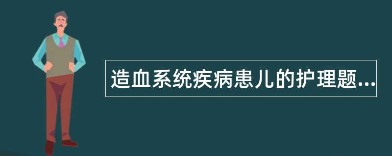 造血系统疾病患儿的护理题库 造血系统疾病患儿的护理题库