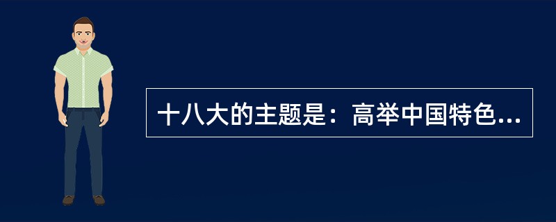 十八大的主题是：高举中国特色社会主义伟大旗帜，以邓小平理论、“三个代表”重要思想