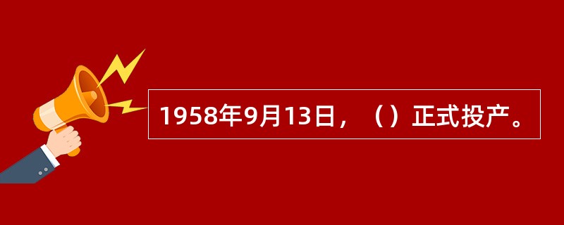 1958年9月13日，（）正式投产。