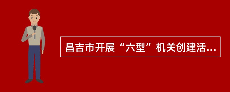 昌吉市开展“六型”机关创建活动的主要内容是什么？