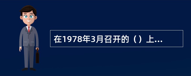 在1978年3月召开的（）上，邓小平同志代表党中央作出了“知识分子是工人阶级的一