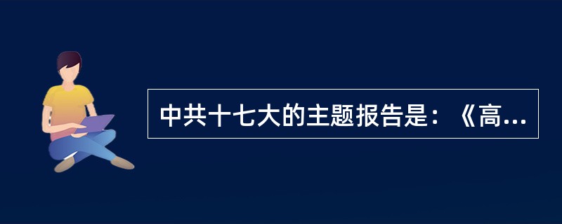 中共十七大的主题报告是：《高举中国特色社会主义伟大旗帜为夺取全面建设小康社会新胜
