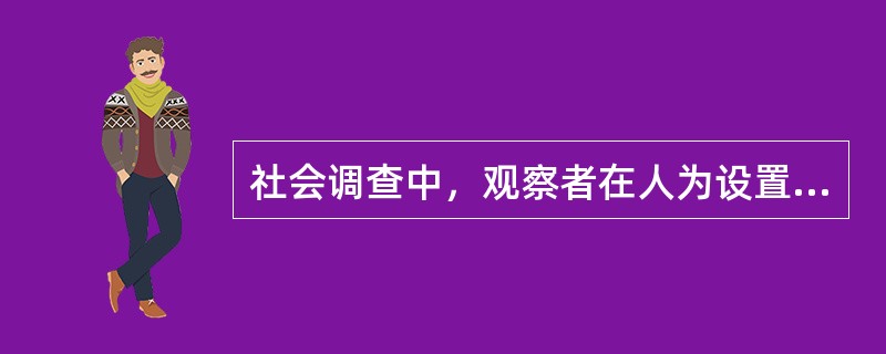 社会调查中，观察者在人为设置的环境中进行的观察是（）