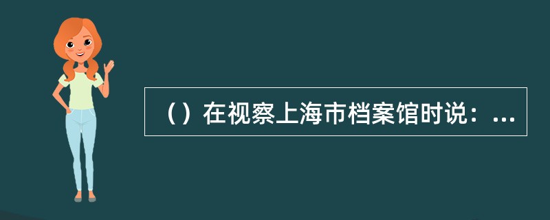 （）在视察上海市档案馆时说：“档案工作有它的特点，就是平时不起眼，也不引人注目，
