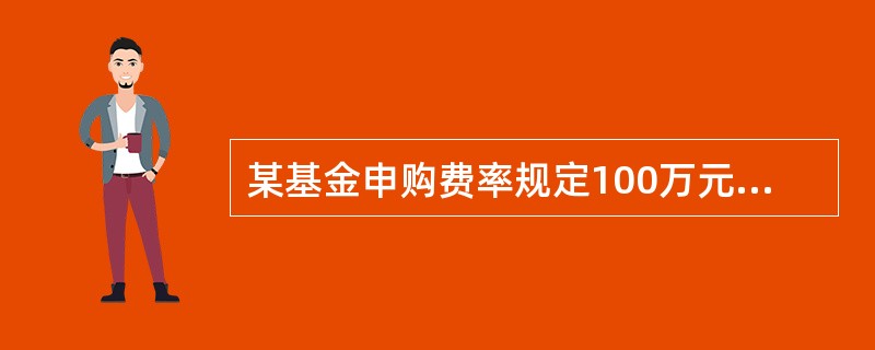 某基金申购费率规定100万元以上（含100万元）～500万元以下为0.9%。假定