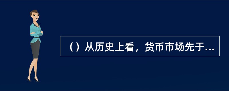 （）从历史上看，货币市场先于资本市场出现，货币市场是资本市场的基础。而资本市场的