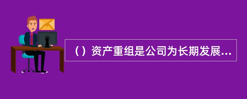 （）资产重组是公司为长期发展战略的需要而进行的调整，具体可以包括：