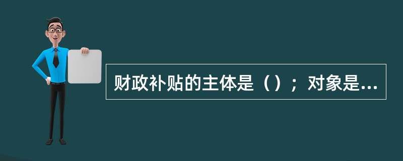 财政补贴的主体是（）；对象是（）；目的是为了贯彻一定的政策，满足某种特定的需要，