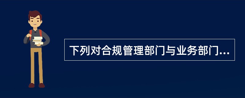 下列对合规管理部门与业务部门关系的表述哪项不正确（）。