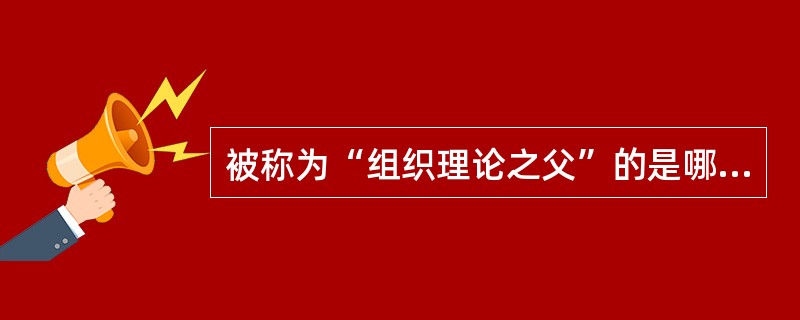 被称为“组织理论之父”的是哪位学者（）