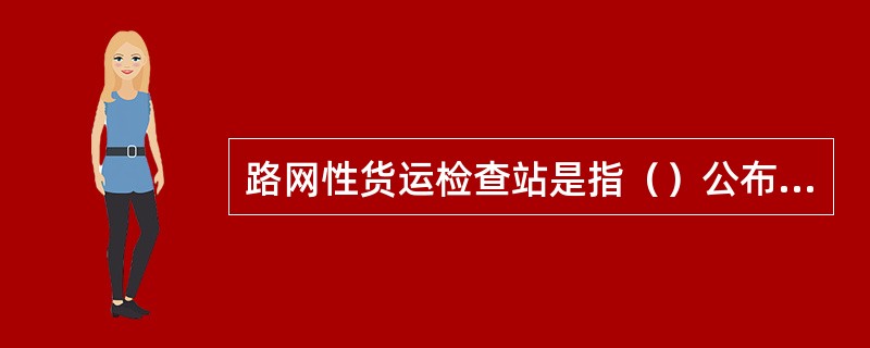 路网性货运检查站是指（）公布的编组站