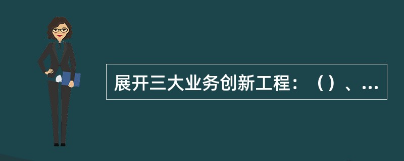 展开三大业务创新工程：（）、（）、（）。