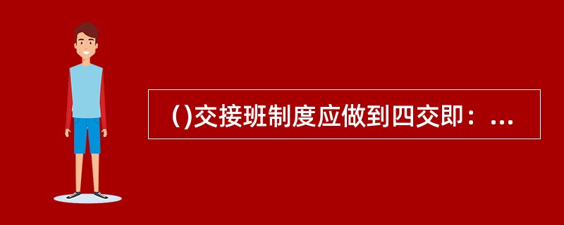 （)交接班制度应做到四交即：交任务、交措施、交设备、交安全。