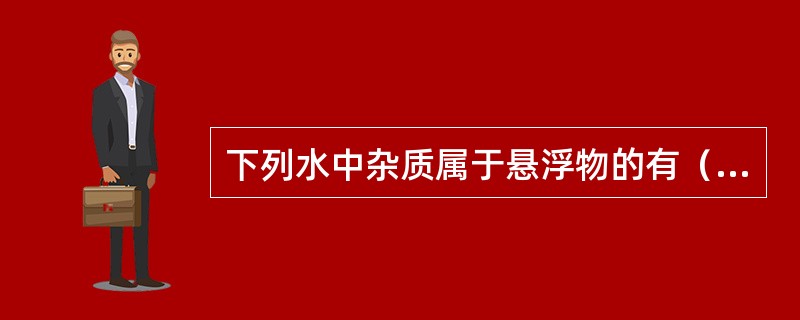 下列水中杂质属于悬浮物的有（）、（），属于胶体的有（），属于溶解物质的有（）、（