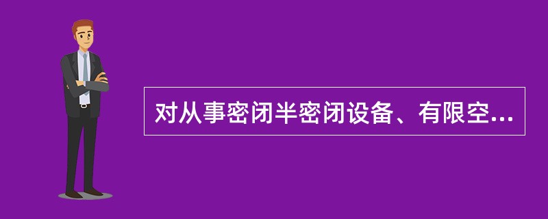 对从事密闭半密闭设备、有限空间作业必须按照边作业边检测的原则，在作业过程中准确测