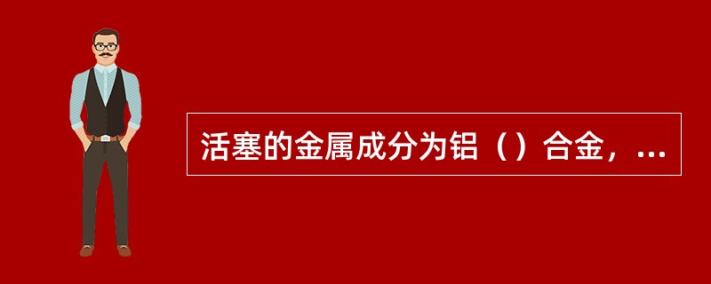 活塞的金属成分为铝（）合金，便于耐热和导热。