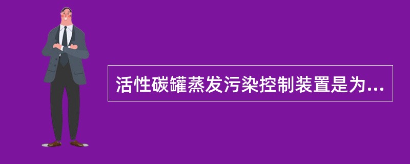 活性碳罐蒸发污染控制装置是为了防止燃油箱向大气排放燃油蒸气产生污染而设置的。