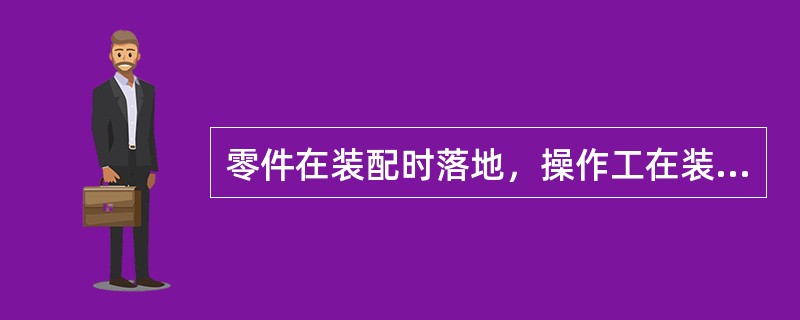 零件在装配时落地，操作工在装配前应对其质量状态进行再次确认。