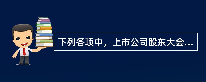 下列各项中，上市公司股东大会应当以特别决议方式通过的事项有（）。