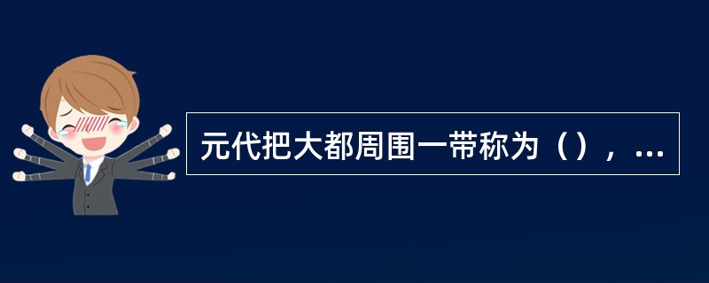 元代把大都周围一带称为（），直属中央中书省管辖。
