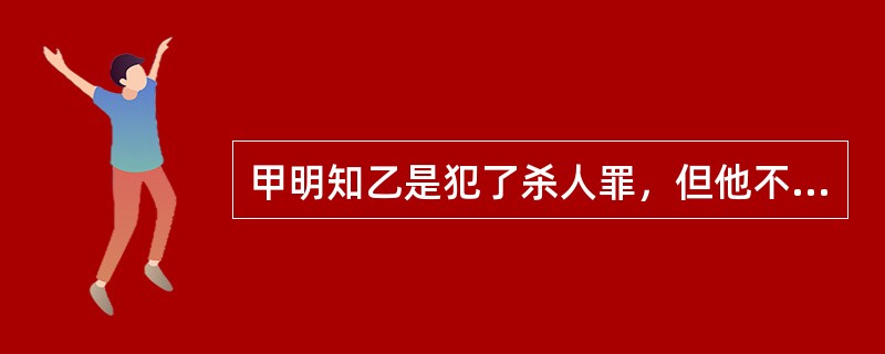 甲明知乙是犯了杀人罪，但他不仅没向公安机关报案，反而为乙伪造了假的身份证，让乙持