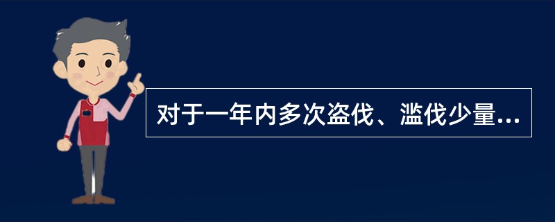 对于一年内多次盗伐、滥伐少量林木未经处罚的，累计其盗伐、滥伐数量，构成犯罪的，依