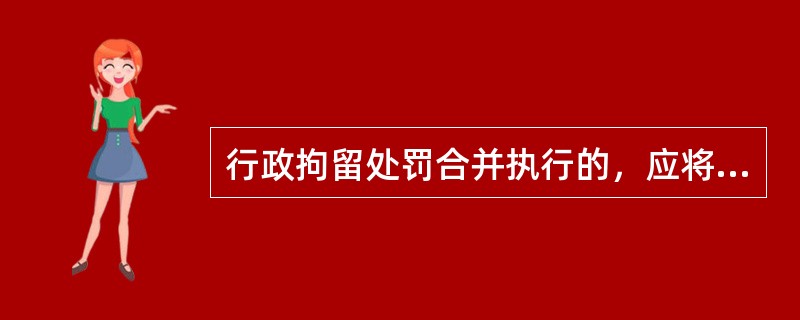 行政拘留处罚合并执行的，应将几个处罚决定的拘留期限相加并实际执行总数。