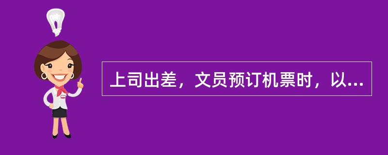 上司出差，文员预订机票时，以下哪一种做法不正确？（）。