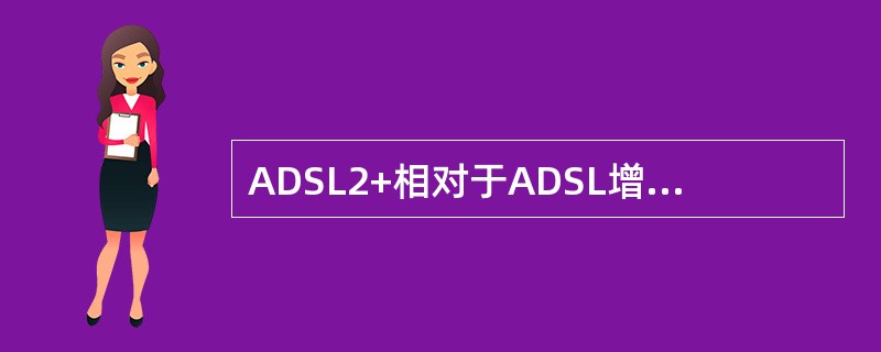 ADSL2+相对于ADSL增加了哪些特点？（）