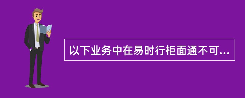 以下业务中在易时行柜面通不可以办理的有（）