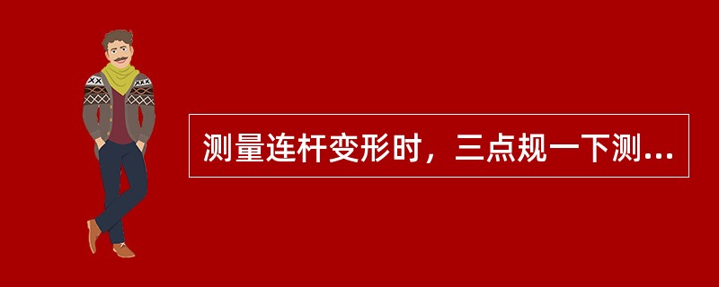 测量连杆变形时，三点规一下测点与平板接触，但另一下测点的间隙不等于上测点间隙的两