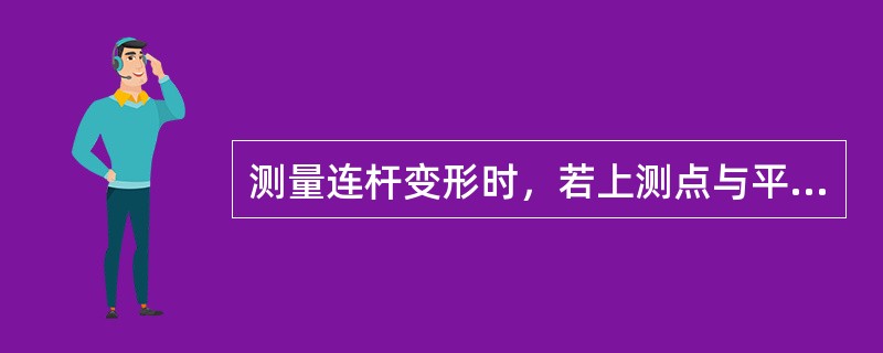 测量连杆变形时，若上测点与平板接触，两下测点不接触且与平板的间隙一致，或两下测点