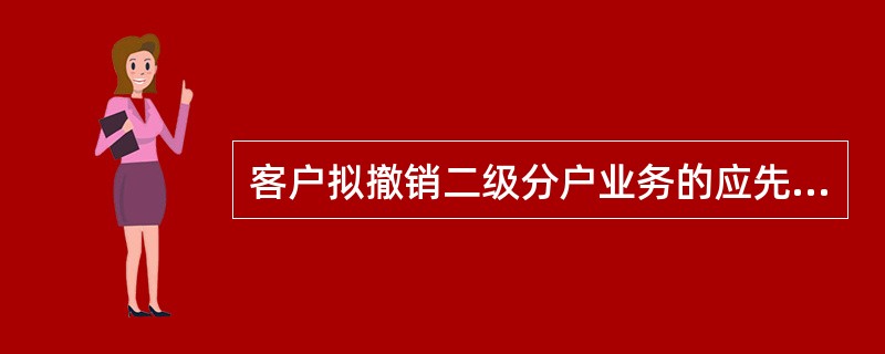客户拟撤销二级分户业务的应先将主账户下的活期二级分户销户（）支取完毕再办理业务撤