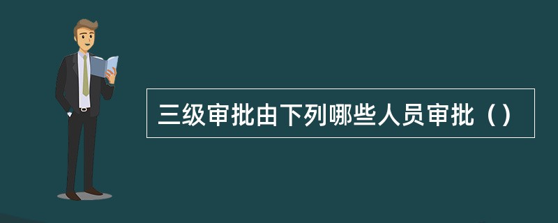 三级审批由下列哪些人员审批（）