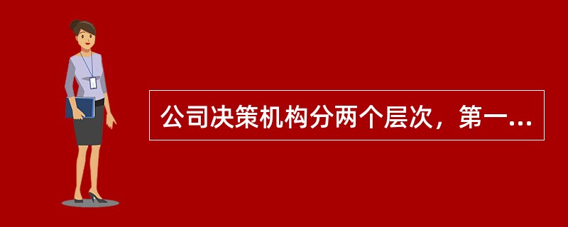 公司决策机构分两个层次，第一层次为董事会，是公司最高权力机构，第二层次为股东大会