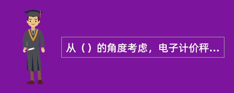 从（）的角度考虑，电子计价秤采用数字补偿法比较理想。