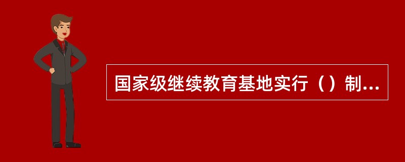 国家级继续教育基地实行（）制度。国家级继续教育基地应根据培训需求制定年度任务计划