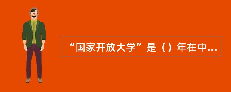 “国家开放大学”是（）年在中央广播电视大学的基础上组建的。