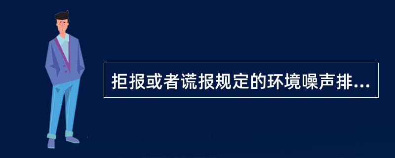 拒报或者谎报规定的环境噪声排放申报事项的，县级以上地方人民政府环境保护行政主管部