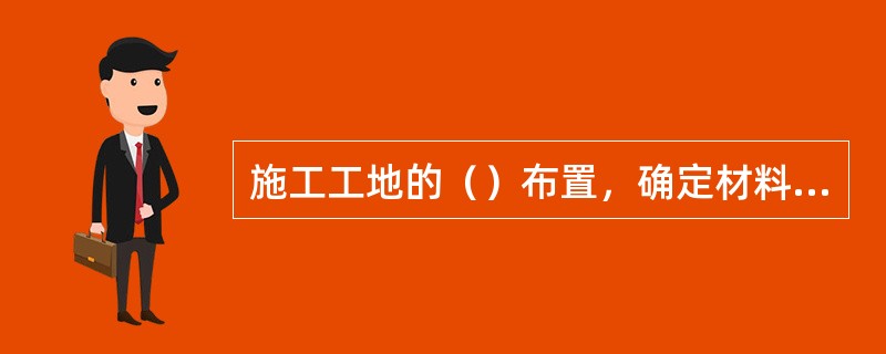 施工工地的（）布置，确定材料堆放，机具安装及施工人员的休息等地点。