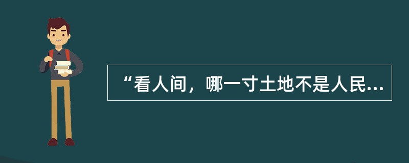 “看人间，哪一寸土地不是人民开，哪一片庄稼不是人民栽，哪一间房屋不是人民盖，哪一