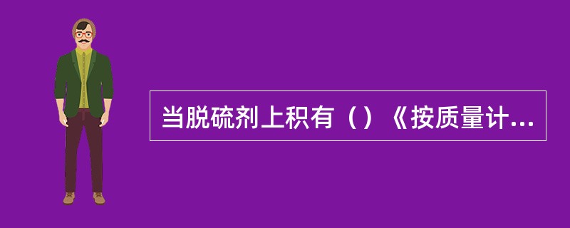 当脱硫剂上积有（）《按质量计》的硫磺时，即需要更换脱硫剂。