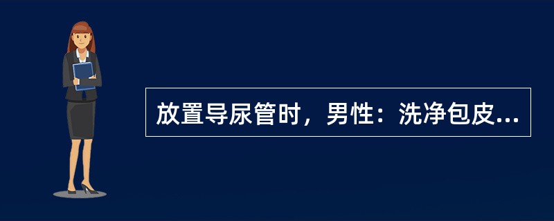 放置导尿管时，男性：洗净包皮及冠状沟，然后自尿道口、龟头向外旋转擦拭消毒。