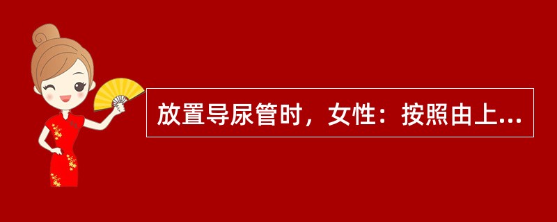 放置导尿管时，女性：按照由上至下，由内向外的原则清洗外阴，然后清洗并消毒尿道口、